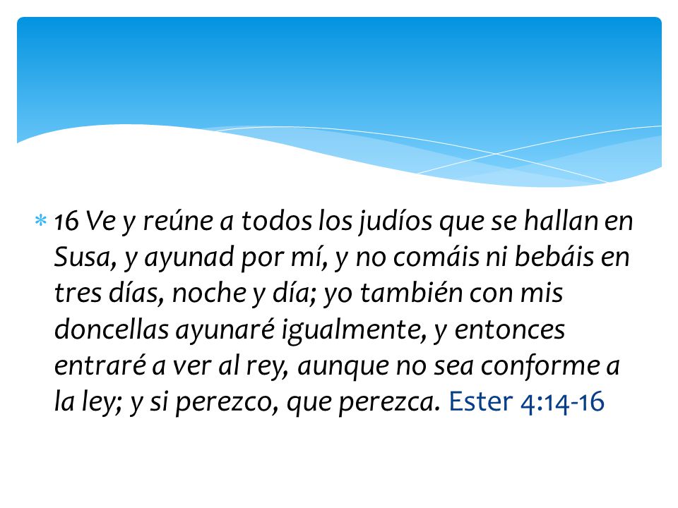 16 Ve y reúne a todos los judíos que se hallan en Susa, y ayunad por mí, y no comáis ni bebáis en tres días, noche y día; yo también con mis doncellas ayunaré igualmente, y entonces entraré a ver al rey, aunque no sea conforme a la ley; y si perezco, que perezca.