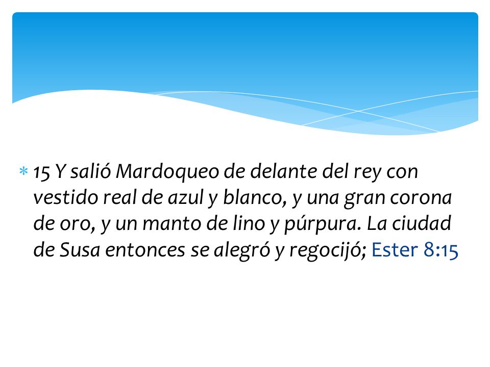 15 Y salió Mardoqueo de delante del rey con vestido real de azul y blanco, y una gran corona de oro, y un manto de lino y púrpura.