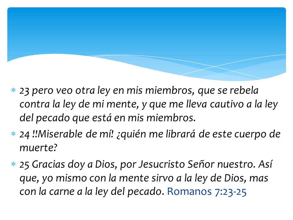 23 pero veo otra ley en mis miembros, que se rebela contra la ley de mi mente, y que me lleva cautivo a la ley del pecado que está en mis miembros.