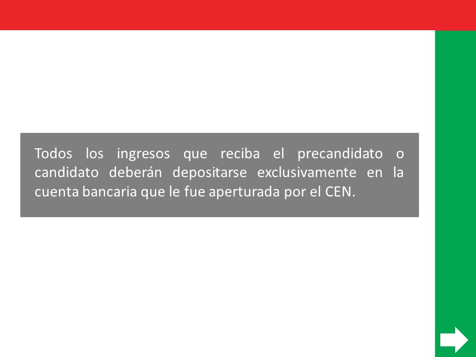 Todos los ingresos que reciba el precandidato o candidato deberán depositarse exclusivamente en la cuenta bancaria que le fue aperturada por el CEN.