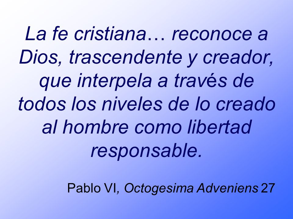 La fe cristiana… reconoce a Dios, trascendente y creador, que interpela a través de todos los niveles de lo creado al hombre como libertad responsable.