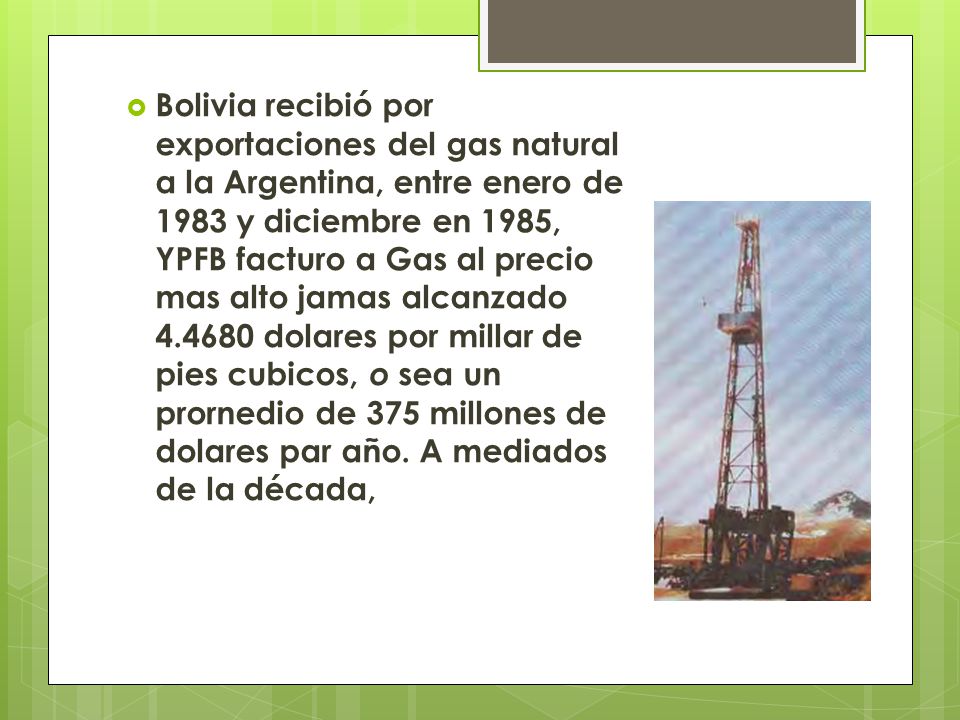 Bolivia recibió por exportaciones del gas natural a la Argentina, entre enero de 1983 y diciembre en 1985, YPFB facturo a Gas al precio mas alto jamas alcanzado dolares por millar de pies cubicos, o sea un prornedio de 375 millones de dolares par año.