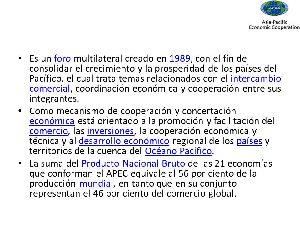 Es un foro multilateral creado en 1989, con el fín de consolidar el crecimiento y la prosperidad de los países del Pacífico, el cual trata temas relacionados con el intercambio comercial, coordinación económica y cooperación entre sus integrantes.