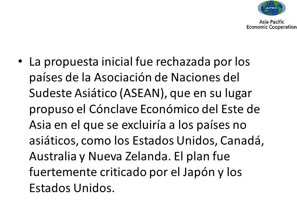 La propuesta inicial fue rechazada por los países de la Asociación de Naciones del Sudeste Asiático (ASEAN), que en su lugar propuso el Cónclave Económico del Este de Asia en el que se excluiría a los países no asiáticos, como los Estados Unidos, Canadá, Australia y Nueva Zelanda.