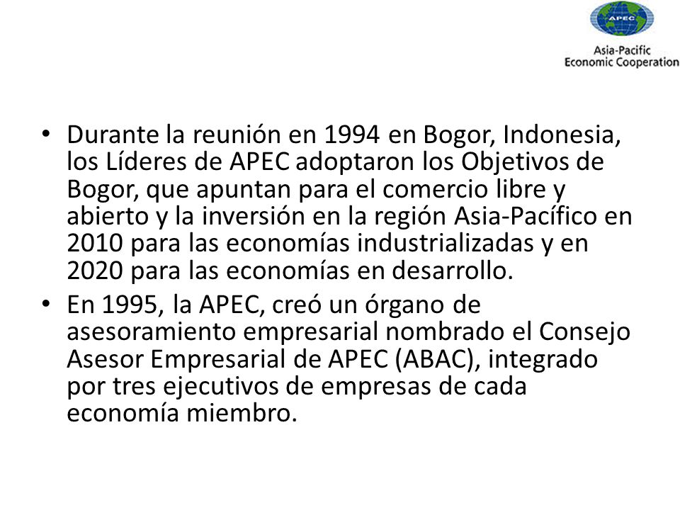 Durante la reunión en 1994 en Bogor, Indonesia, los Líderes de APEC adoptaron los Objetivos de Bogor, que apuntan para el comercio libre y abierto y la inversión en la región Asia-Pacífico en 2010 para las economías industrializadas y en 2020 para las economías en desarrollo.