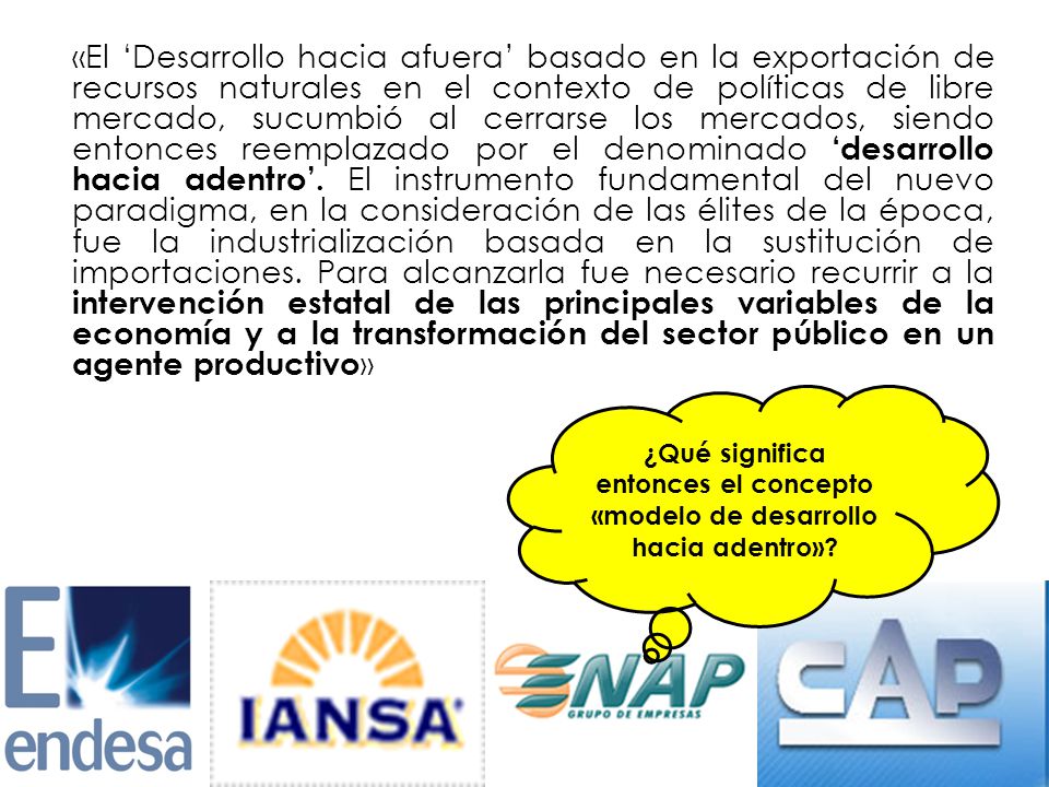 «El ‘Desarrollo hacia afuera’ basado en la exportación de recursos naturales en el contexto de políticas de libre mercado, sucumbió al cerrarse los mercados, siendo entonces reemplazado por el denominado ‘desarrollo hacia adentro’. El instrumento fundamental del nuevo paradigma, en la consideración de las élites de la época, fue la industrialización basada en la sustitución de importaciones. Para alcanzarla fue necesario recurrir a la intervención estatal de las principales variables de la economía y a la transformación del sector público en un agente productivo»