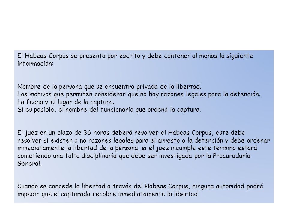 El Habeas Corpus se presenta por escrito y debe contener al menos la siguiente información: Nombre de la persona que se encuentra privada de la libertad. Los motivos que permiten considerar que no hay razones legales para la detención. La fecha y el lugar de la captura. Si es posible, el nombre del funcionario que ordenó la captura. El juez en un plazo de 36 horas deberá resolver el Habeas Corpus, este debe resolver si existen o no razones legales para el arresto o la detención y debe ordenar inmediatamente la libertad de la persona, si el juez incumple este termino estará cometiendo una falta disciplinaria que debe ser investigada por la Procuraduría General. Cuando se concede la libertad a través del Habeas Corpus, ninguna autoridad podrá impedir que el capturado recobre inmediatamente la libertad