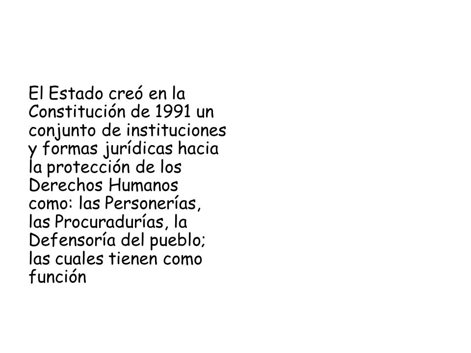 El Estado creó en la Constitución de 1991 un conjunto de instituciones y formas jurídicas hacia la protección de los Derechos Humanos como: las Personerías, las Procuradurías, la Defensoría del pueblo; las cuales tienen como función