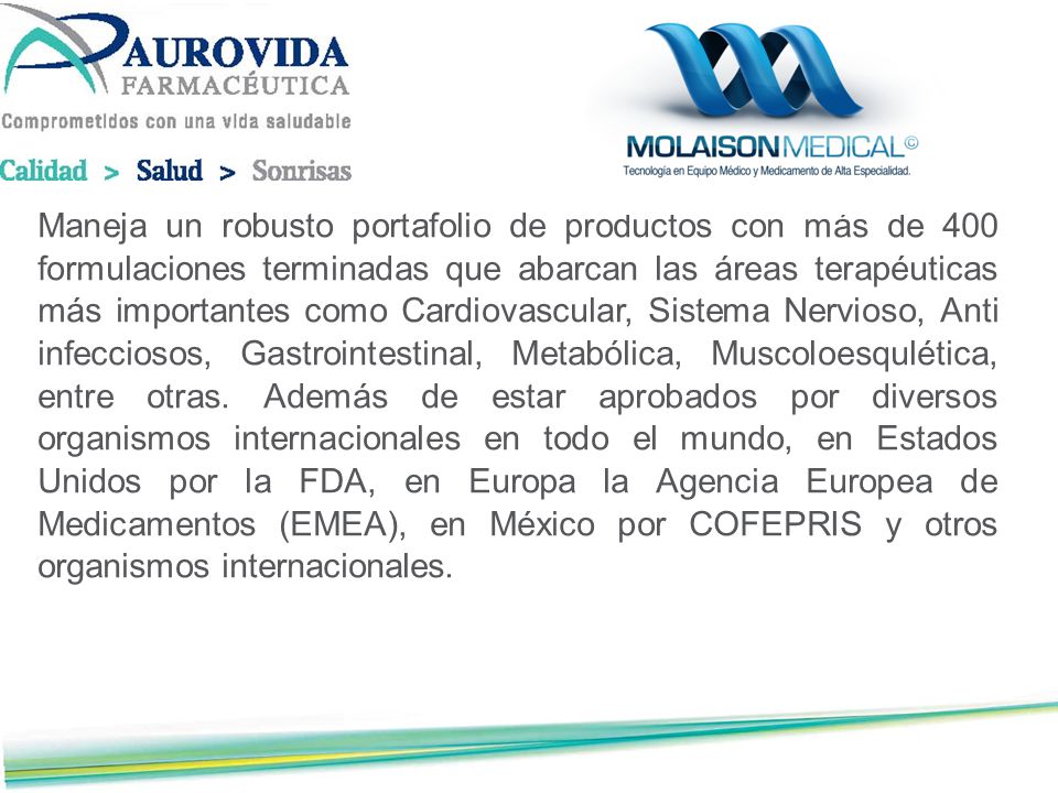 Maneja un robusto portafolio de productos con más de 400 formulaciones termi­nadas que abarcan las áreas terapéuticas más importantes como Cardiovascular, Sistema Nervioso, Anti infecciosos, Gastrointestinal, Metabólica, Muscoloesqulé­tica, entre otras.