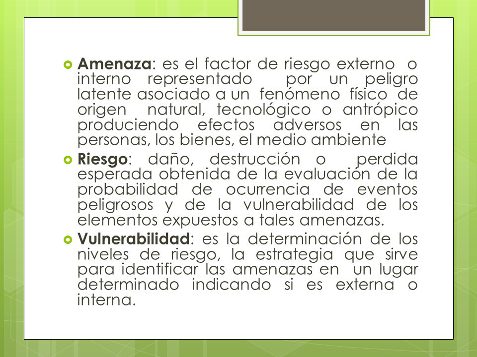 Amenaza: es el factor de riesgo externo o interno representado por un peligro latente asociado a un fenómeno físico de origen natural, tecnológico o antrópico produciendo efectos adversos en las personas, los bienes, el medio ambiente
