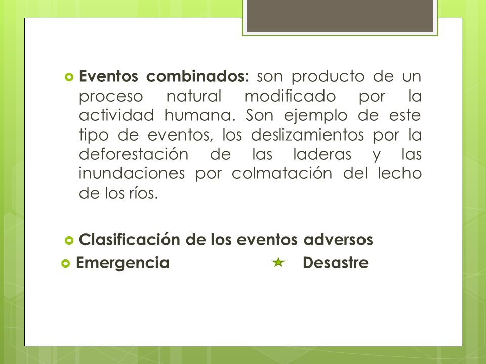 Eventos combinados: son producto de un proceso natural modificado por la actividad humana. Son ejemplo de este tipo de eventos, los deslizamientos por la deforestación de las laderas y las inundaciones por colmatación del lecho de los ríos.