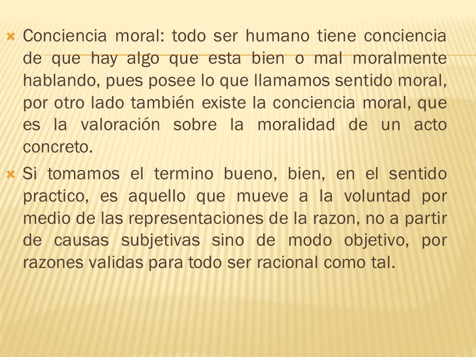 Conciencia moral: todo ser humano tiene conciencia de que hay algo que esta bien o mal moralmente hablando, pues posee lo que llamamos sentido moral, por otro lado también existe la conciencia moral, que es la valoración sobre la moralidad de un acto concreto.