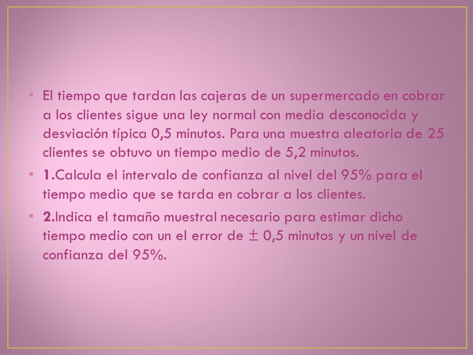 El tiempo que tardan las cajeras de un supermercado en cobrar a los clientes sigue una ley normal con media desconocida y desviación típica 0,5 minutos. Para una muestra aleatoria de 25 clientes se obtuvo un tiempo medio de 5,2 minutos.