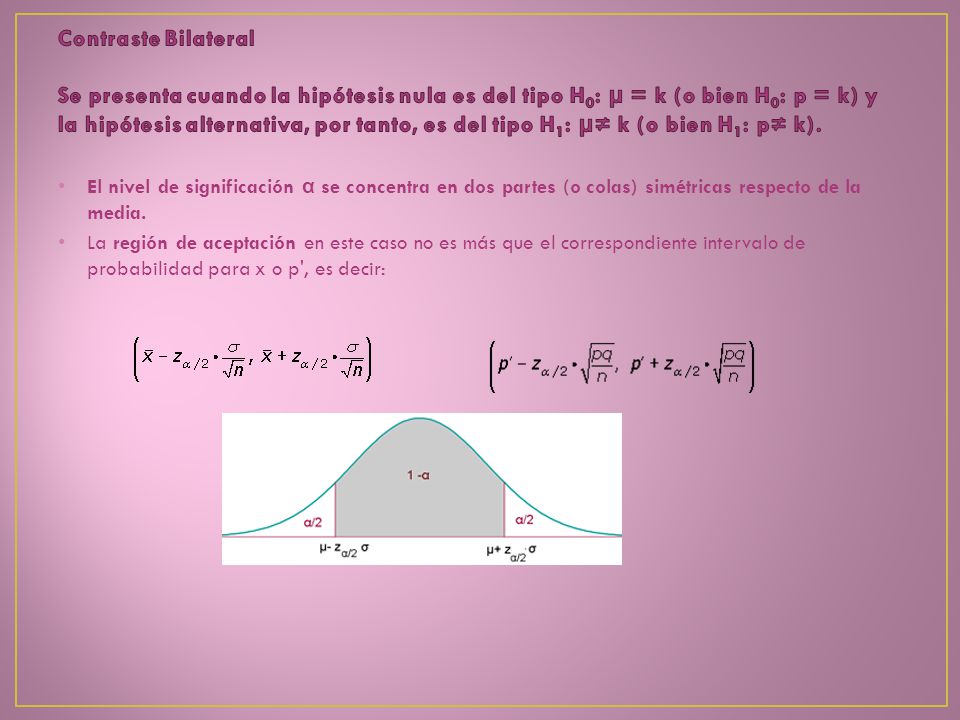 Contraste Bilateral Se presenta cuando la hipótesis nula es del tipo H0: μ = k (o bien H0: p = k) y la hipótesis alternativa, por tanto, es del tipo H1: μ≠ k (o bien H1: p≠ k).