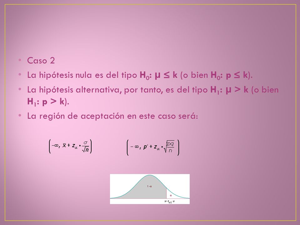 Caso 2 La hipótesis nula es del tipo H0: μ ≤ k (o bien H0: p ≤ k). La hipótesis alternativa, por tanto, es del tipo H1: μ > k (o bien H1: p > k).