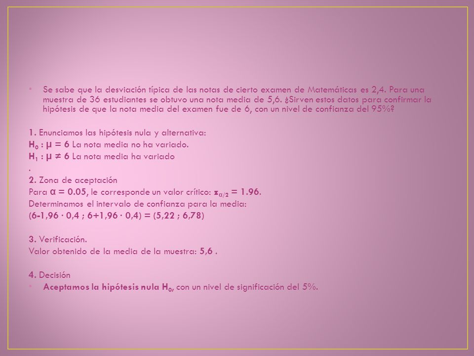 Se sabe que la desviación típica de las notas de cierto examen de Matemáticas es 2,4. Para una muestra de 36 estudiantes se obtuvo una nota media de 5,6. ¿Sirven estos datos para confirmar la hipótesis de que la nota media del examen fue de 6, con un nivel de confianza del 95%