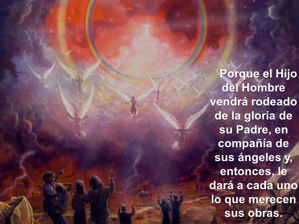 Porque el Hijo del Hombre vendrá rodeado de la gloria de su Padre, en compañía de sus ángeles y, entonces, le dará a cada uno lo que merecen sus obras.