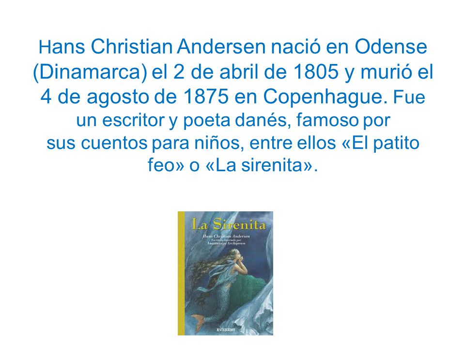 Hans Christian Andersen nació en Odense (Dinamarca) el 2 de abril de 1805 y murió el 4 de agosto de 1875 en Copenhague.