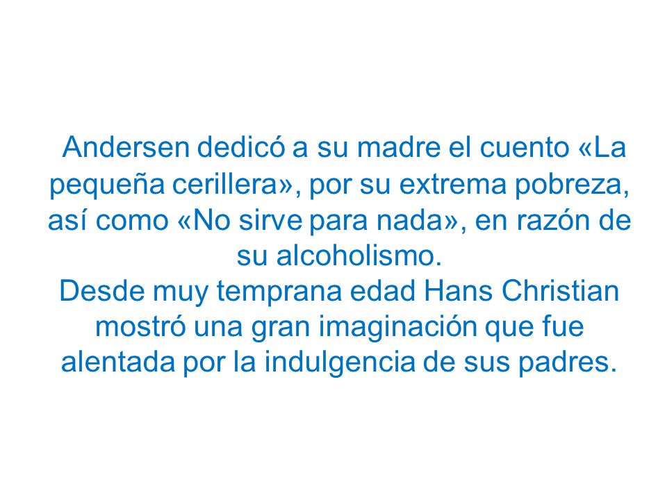 Andersen dedicó a su madre el cuento «La pequeña cerillera», por su extrema pobreza, así como «No sirve para nada», en razón de su alcoholismo.