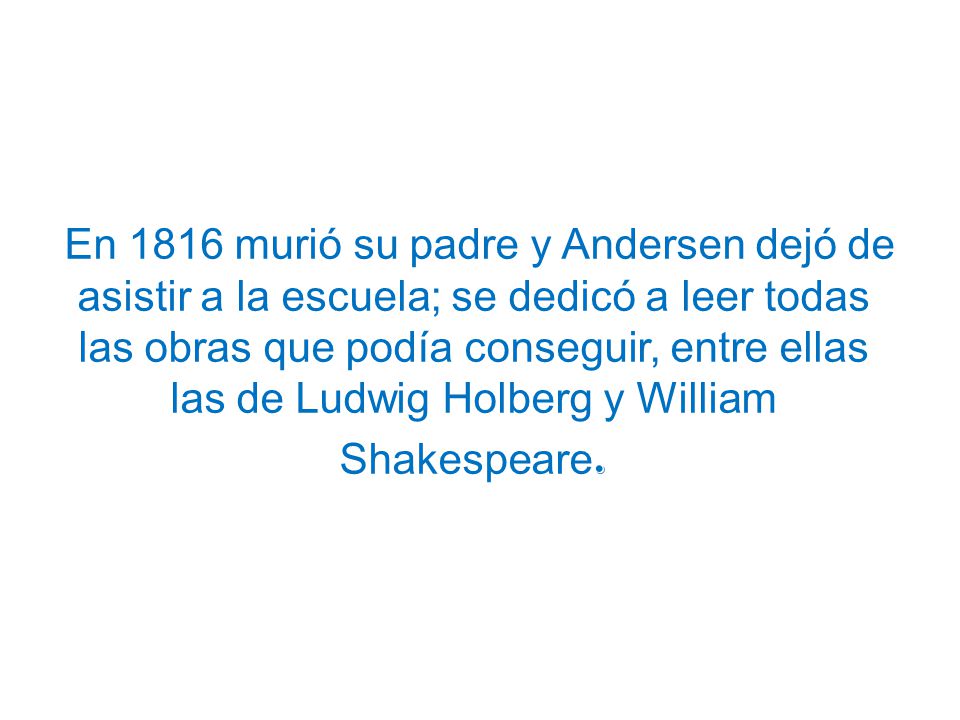 En 1816 murió su padre y Andersen dejó de asistir a la escuela; se dedicó a leer todas las obras que podía conseguir, entre ellas las de Ludwig Holberg y William Shakespeare.