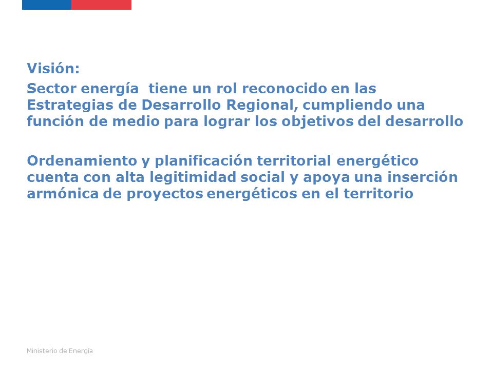 Visión: Sector energía tiene un rol reconocido en las Estrategias de Desarrollo Regional, cumpliendo una función de medio para lograr los objetivos del desarrollo Ordenamiento y planificación territorial energético cuenta con alta legitimidad social y apoya una inserción armónica de proyectos energéticos en el territorio