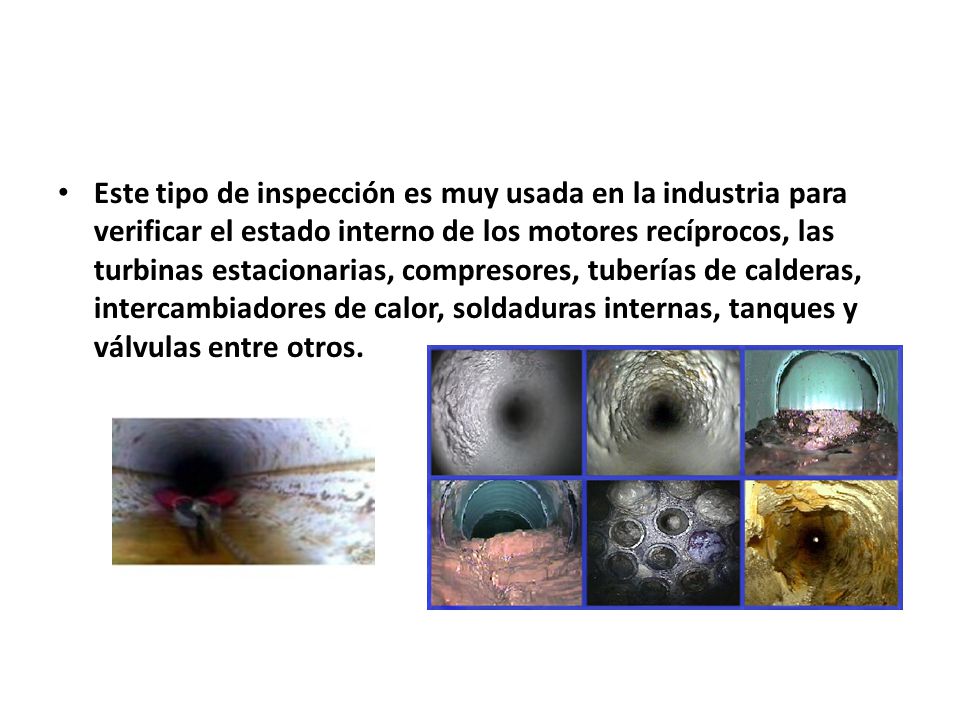 Este tipo de inspección es muy usada en la industria para verificar el estado interno de los motores recíprocos, las turbinas estacionarias, compresores, tuberías de calderas, intercambiadores de calor, soldaduras internas, tanques y válvulas entre otros.