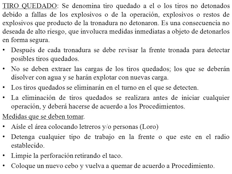 TIRO QUEDADO: Se denomina tiro quedado a el o los tiros no detonados debido a fallas de los explosivos o de la operación, explosivos o restos de explosivos que producto de la tronadura no detonaron. Es una consecuencia no deseada de alto riesgo, que involucra medidas inmediatas a objeto de detonarlos en forma segura.