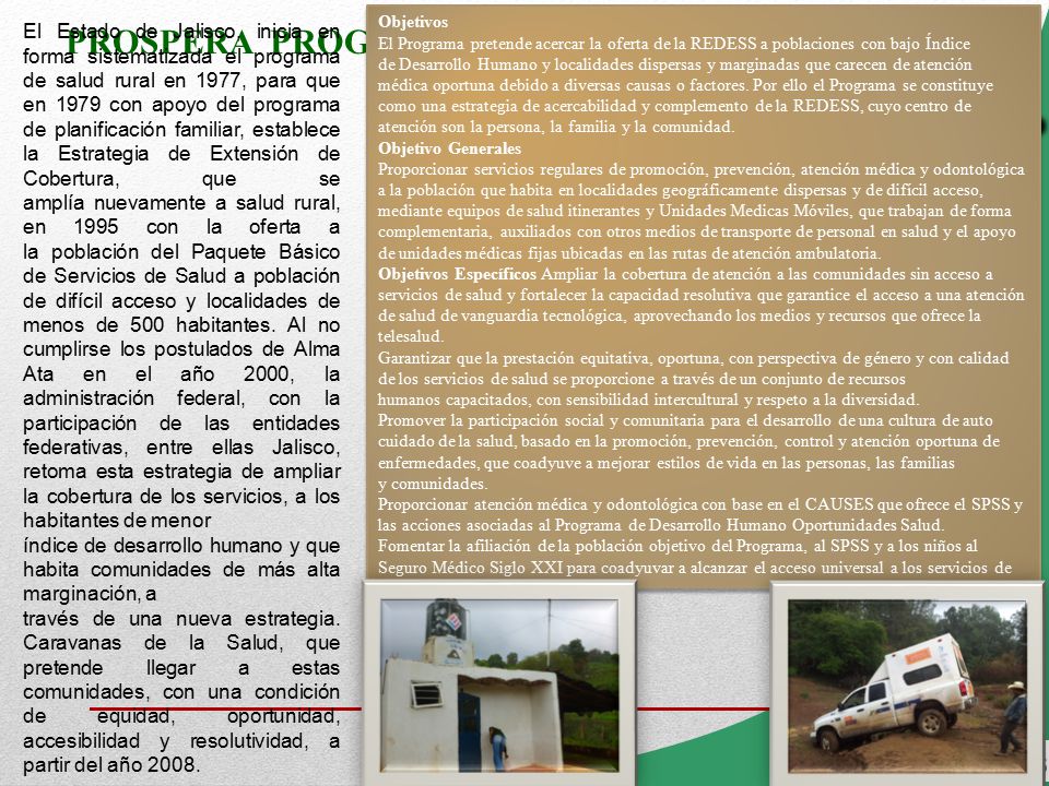 Objetivos El Programa pretende acercar la oferta de la REDESS a poblaciones con bajo Índice de Desarrollo Humano y localidades dispersas y marginadas que carecen de atención médica oportuna debido a diversas causas o factores. Por ello el Programa se constituye como una estrategia de acercabilidad y complemento de la REDESS, cuyo centro de atención son la persona, la familia y la comunidad. Objetivo Generales Proporcionar servicios regulares de promoción, prevención, atención médica y odontológica a la población que habita en localidades geográficamente dispersas y de difícil acceso, mediante equipos de salud itinerantes y Unidades Medicas Móviles, que trabajan de forma complementaria, auxiliados con otros medios de transporte de personal en salud y el apoyo de unidades médicas fijas ubicadas en las rutas de atención ambulatoria. Objetivos Específicos Ampliar la cobertura de atención a las comunidades sin acceso a servicios de salud y fortalecer la capacidad resolutiva que garantice el acceso a una atención de salud de vanguardia tecnológica, aprovechando los medios y recursos que ofrece la telesalud.