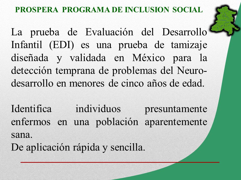 La prueba de Evaluación del Desarrollo Infantil (EDI) es una prueba de tamizaje diseñada y validada en México para la detección temprana de problemas del Neuro-desarrollo en menores de cinco años de edad.