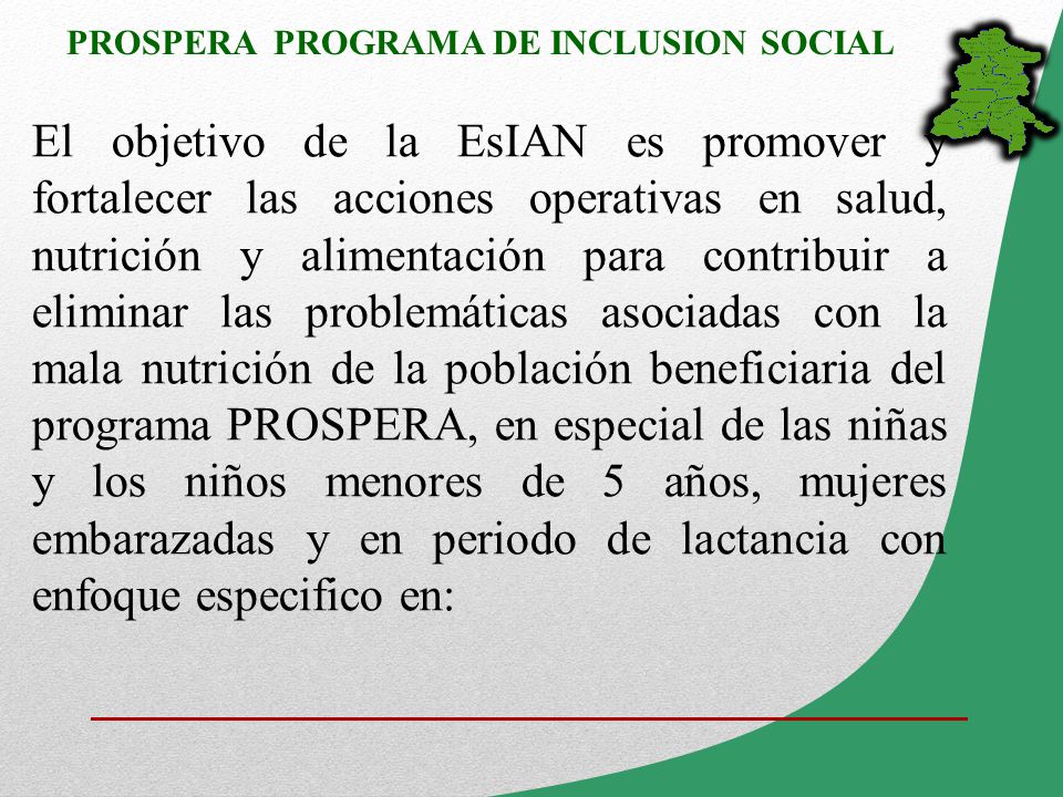 El objetivo de la EsIAN es promover y fortalecer las acciones operativas en salud, nutrición y alimentación para contribuir a eliminar las problemáticas asociadas con la mala nutrición de la población beneficiaria del programa PROSPERA, en especial de las niñas y los niños menores de 5 años, mujeres embarazadas y en periodo de lactancia con enfoque especifico en: