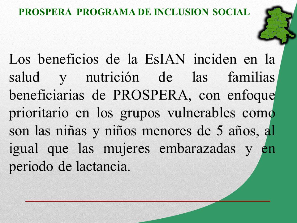 Los beneficios de la EsIAN inciden en la salud y nutrición de las familias beneficiarias de PROSPERA, con enfoque prioritario en los grupos vulnerables como son las niñas y niños menores de 5 años, al igual que las mujeres embarazadas y en periodo de lactancia.