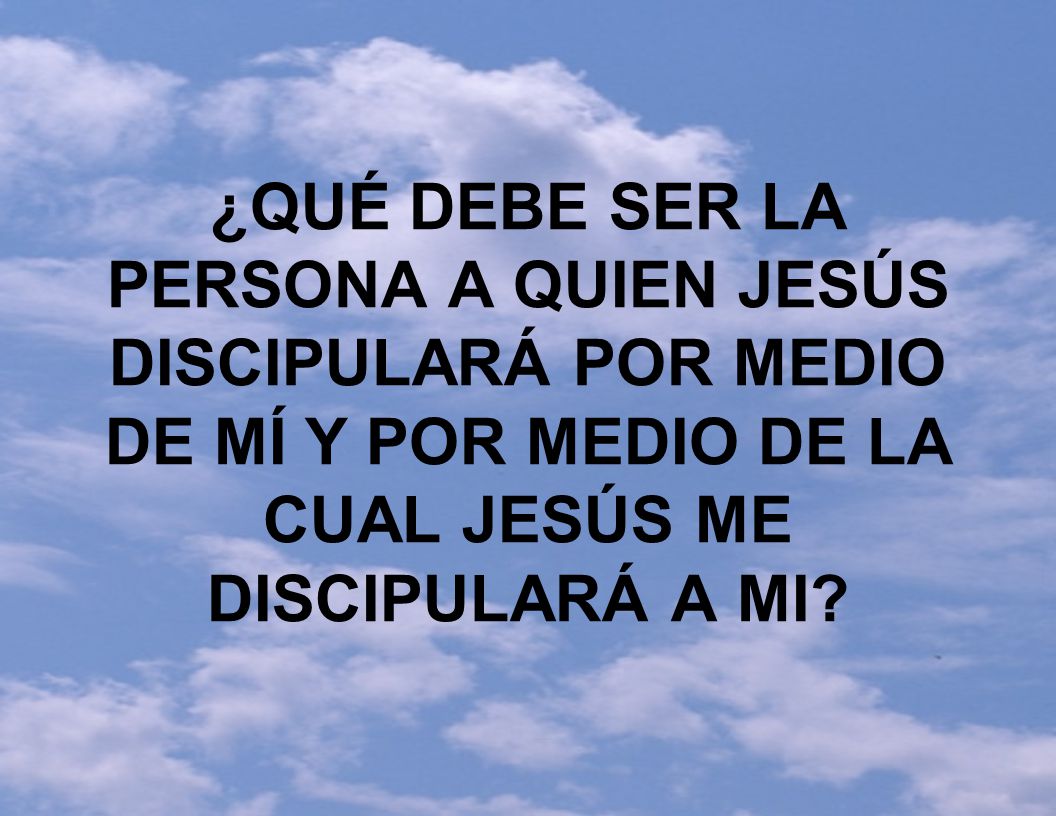 ¿QUÉ DEBE SER LA PERSONA A QUIEN JESÚS DISCIPULARÁ POR MEDIO DE MÍ Y POR MEDIO DE LA CUAL JESÚS ME DISCIPULARÁ A MI