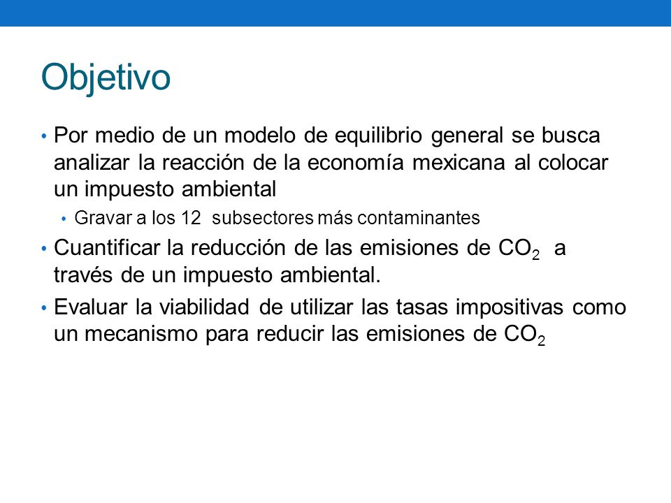 Objetivo Por medio de un modelo de equilibrio general se busca analizar la reacción de la economía mexicana al colocar un impuesto ambiental.