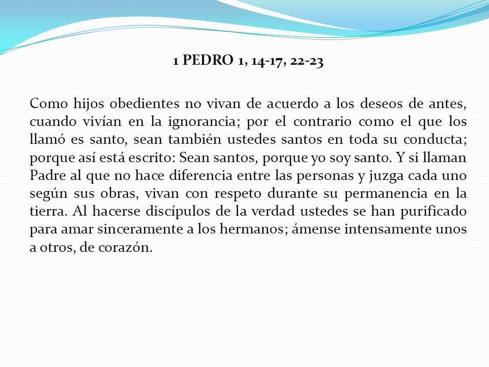 1 PEDRO 1, 14-17, Como hijos obedientes no vivan de acuerdo a los deseos de antes, cuando vivían en la ignorancia; por el contrario como el que los llamó es santo, sean también ustedes santos en toda su conducta; porque así está escrito: Sean santos, porque yo soy santo.