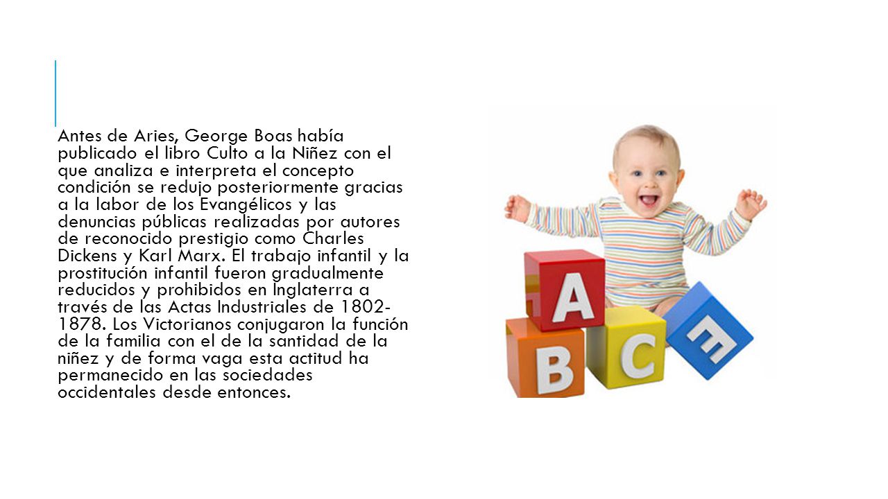Antes de Aries, George Boas había publicado el libro Culto a la Niñez con el que analiza e interpreta el concepto condición se redujo posteriormente gracias a la labor de los Evangélicos y las denuncias públicas realizadas por autores de reconocido prestigio como Charles Dickens y Karl Marx.