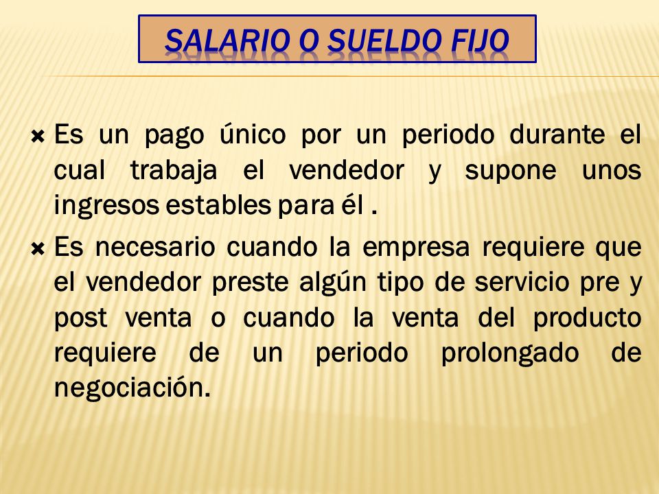 Salario o Sueldo Fijo Es un pago único por un periodo durante el cual trabaja el vendedor y supone unos ingresos estables para él .