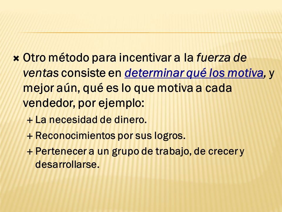 Otro método para incentivar a la fuerza de ventas consiste en determinar qué los motiva, y mejor aún, qué es lo que motiva a cada vendedor, por ejemplo: