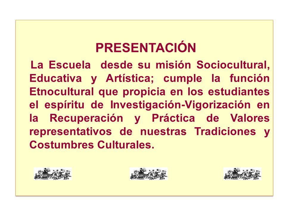 PRESENTACIÓN La Escuela desde su misión Sociocultural, Educativa y Artística; cumple la función Etnocultural que propicia en los estudiantes el espíritu de Investigación-Vigorización en la Recuperación y Práctica de Valores representativos de nuestras Tradiciones y Costumbres Culturales.