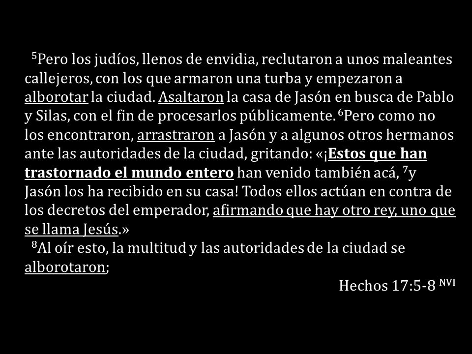 5Pero los judíos, llenos de envidia, reclutaron a unos maleantes callejeros, con los que armaron una turba y empezaron a alborotar la ciudad. Asaltaron la casa de Jasón en busca de Pablo y Silas, con el fin de procesarlos públicamente. 6Pero como no los encontraron, arrastraron a Jasón y a algunos otros hermanos ante las autoridades de la ciudad, gritando: «¡Estos que han trastornado el mundo entero han venido también acá, 7y Jasón los ha recibido en su casa! Todos ellos actúan en contra de los decretos del emperador, afirmando que hay otro rey, uno que se llama Jesús.»