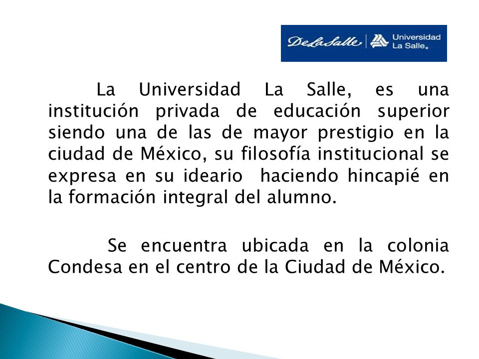 La Universidad La Salle, es una institución privada de educación superior siendo una de las de mayor prestigio en la ciudad de México, su filosofía institucional se expresa en su ideario haciendo hincapié en la formación integral del alumno.