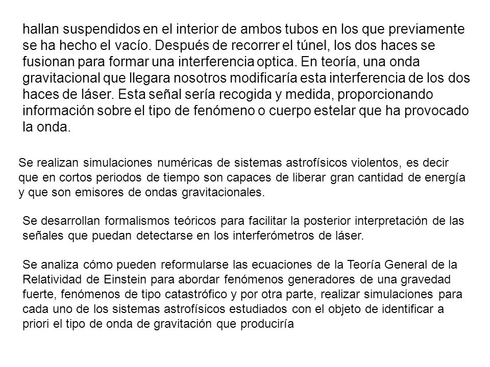 hallan suspendidos en el interior de ambos tubos en los que previamente se ha hecho el vacío. Después de recorrer el túnel, los dos haces se fusionan para formar una interferencia optica. En teoría, una onda gravitacional que llegara nosotros modificaría esta interferencia de los dos haces de láser. Esta señal sería recogida y medida, proporcionando información sobre el tipo de fenómeno o cuerpo estelar que ha provocado la onda.