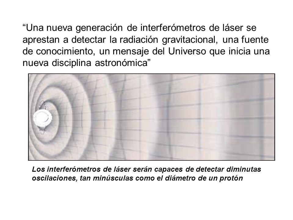 Una nueva generación de interferómetros de láser se aprestan a detectar la radiación gravitacional, una fuente de conocimiento, un mensaje del Universo que inicia una nueva disciplina astronómica