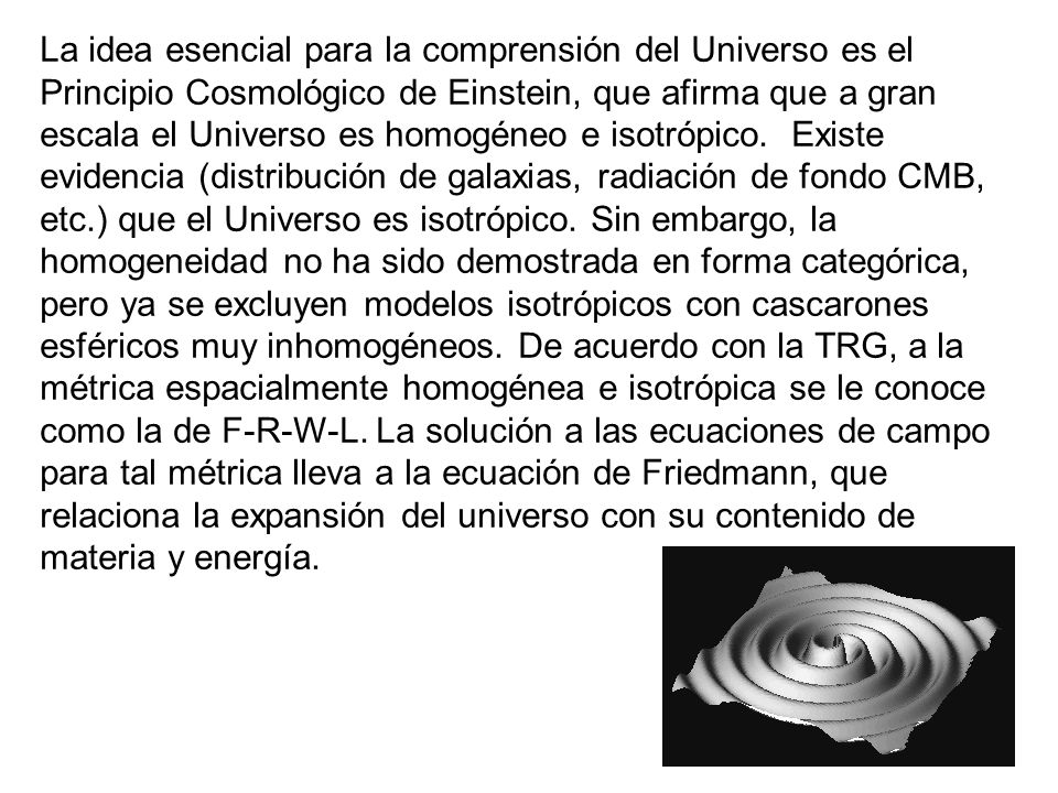 La idea esencial para la comprensión del Universo es el Principio Cosmológico de Einstein, que afirma que a gran escala el Universo es homogéneo e isotrópico.