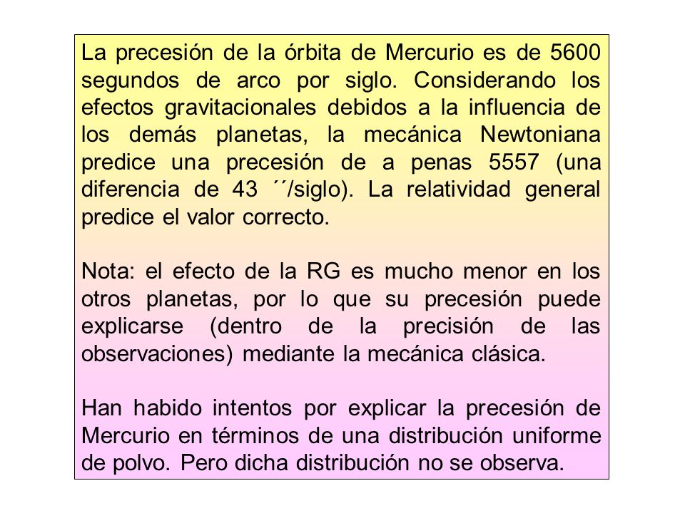 La precesión de la órbita de Mercurio es de 5600 segundos de arco por siglo. Considerando los efectos gravitacionales debidos a la influencia de los demás planetas, la mecánica Newtoniana predice una precesión de a penas 5557 (una diferencia de 43 ´´/siglo). La relatividad general predice el valor correcto.