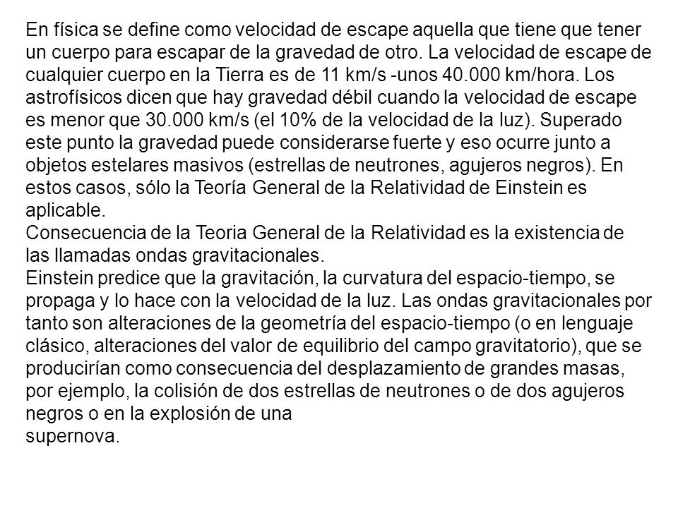 En física se define como velocidad de escape aquella que tiene que tener un cuerpo para escapar de la gravedad de otro. La velocidad de escape de cualquier cuerpo en la Tierra es de 11 km/s -unos km/hora. Los astrofísicos dicen que hay gravedad débil cuando la velocidad de escape es menor que km/s (el 10% de la velocidad de la luz). Superado este punto la gravedad puede considerarse fuerte y eso ocurre junto a objetos estelares masivos (estrellas de neutrones, agujeros negros). En estos casos, sólo la Teoría General de la Relatividad de Einstein es aplicable.