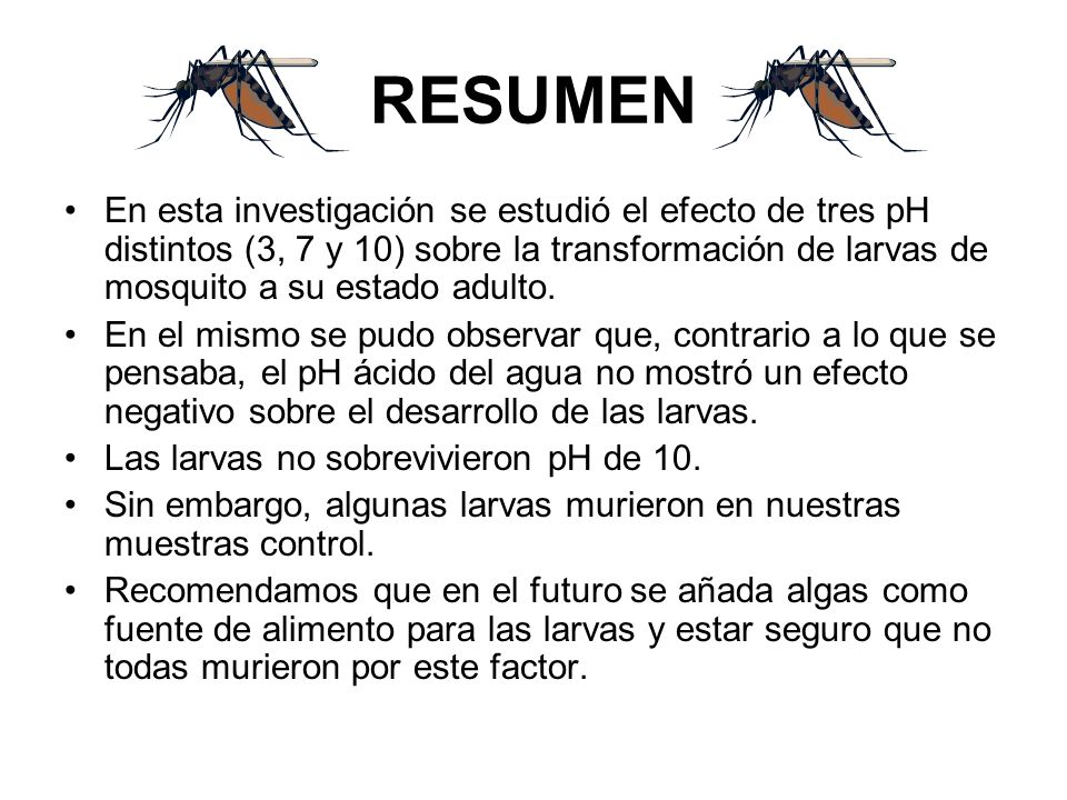 RESUMEN En esta investigación se estudió el efecto de tres pH distintos (3, 7 y 10) sobre la transformación de larvas de mosquito a su estado adulto.