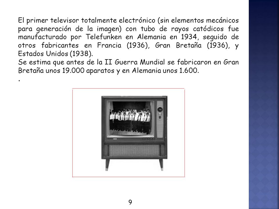 El primer televisor totalmente electrónico (sin elementos mecánicos para generación de la imagen) con tubo de rayos catódicos fue manufacturado por Telefunken en Alemania en 1934, seguido de otros fabricantes en Francia (1936), Gran Bretaña (1936), y Estados Unidos (1938).