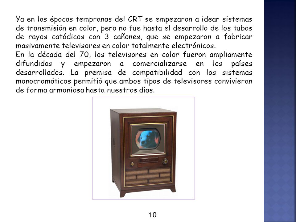 Ya en las épocas tempranas del CRT se empezaron a idear sistemas de transmisión en color, pero no fue hasta el desarrollo de los tubos de rayos catódicos con 3 cañones, que se empezaron a fabricar masivamente televisores en color totalmente electrónicos.