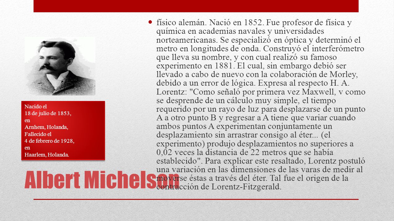 físico alemán. Nació en Fue profesor de física y química en academias navales y universidades norteamericanas. Se especializó en óptica y determinó el metro en longitudes de onda. Construyó el interferómetro que lleva su nombre, y con cual realizó su famoso experimento en El cual, sin embargo debió ser llevado a cabo de nuevo con la colaboración de Morley, debido a un error de lógica. Expresa al respecto H. A. Lorentz: Como señaló por primera vez Maxwell, v como se desprende de un cálculo muy simple, el tiempo requerido por un rayo de luz para desplazarse de un punto A a otro punto B y regresar a A tiene que variar cuando ambos puntos A experimentan conjuntamente un desplazamiento sin arrastrar consigo al éter... (el experimento) produjo desplazamientos no superiores a 0,02 veces la distancia de 22 metros que se había establecido . Para explicar este resaltado, Lorentz postuló una variación en las dimensiones de las varas de medir al moverse éstas a través del éter. Tal fue el origen de la contracción de Lorentz-Fitzgerald.