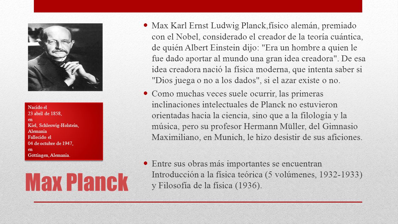 Max Karl Ernst Ludwig Planck,físico alemán, premiado con el Nobel, considerado el creador de la teoría cuántica, de quién Albert Einstein dijo: Era un hombre a quien le fue dado aportar al mundo una gran idea creadora . De esa idea creadora nació la física moderna, que intenta saber si Dios juega o no a los dados , si el azar existe o no.